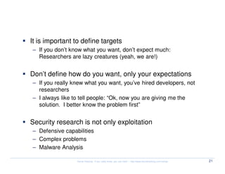 What to expect

  It is important to define targets
  – If you don’t know what you want, don’t expect much:
    Researchers are lazy creatures (yeah, we are!)


  Don’t define how do you want, only your expectations
  – If you really knew what you want, you’ve hired developers, not
    researchers
  – I always like to tell people: “Ok, now you are giving me the
    solution. I better know the problem first”


  Security research is not only exploitation
  – Defensive capabilities
  – Complex problems
  – Malware Analysis

                   Kernel Hacking: If you really know, you can hack! – http://www.kernelhacking.com/rodrigo   21
 