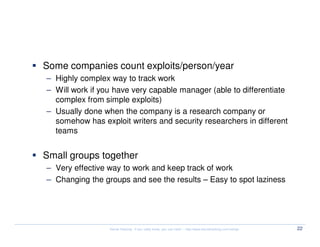 Targets/Deliverables


  Some companies count exploits/person/year
  – Highly complex way to track work
  – Will work if you have very capable manager (able to differentiate
    complex from simple exploits)
  – Usually done when the company is a research company or
    somehow has exploit writers and security researchers in different
    teams


  Small groups together
  – Very effective way to work and keep track of work
  – Changing the groups and see the results – Easy to spot laziness




                   Kernel Hacking: If you really know, you can hack! – http://www.kernelhacking.com/rodrigo   22
 