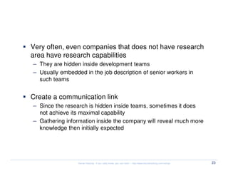 Research capabilities


  Very often, even companies that does not have research
  area have research capabilities
  – They are hidden inside development teams
  – Usually embedded in the job description of senior workers in
    such teams


  Create a communication link
  – Since the research is hidden inside teams, sometimes it does
    not achieve its maximal capability
  – Gathering information inside the company will reveal much more
    knowledge then initially expected




                   Kernel Hacking: If you really know, you can hack! – http://www.kernelhacking.com/rodrigo   23
 