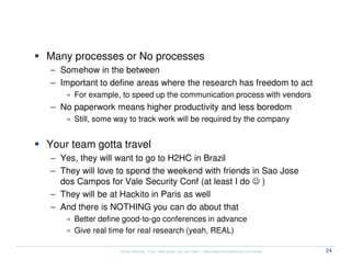Management

 Many processes or No processes
  – Somehow in the between
  – Important to define areas where the research has freedom to act
     » For example, to speed up the communication process with vendors
  – No paperwork means higher productivity and less boredom
     » Still, some way to track work will be required by the company


 Your team gotta travel
  – Yes, they will want to go to H2HC in Brazil
  – They will love to spend the weekend with friends in Sao Jose
    dos Campos for Vale Security Conf (at least I do ☺ )
  – They will be at Hackito in Paris as well
  – And there is NOTHING you can do about that
     » Better define good-to-go conferences in advance
     » Give real time for real research (yeah, REAL)

                    Kernel Hacking: If you really know, you can hack! – http://www.kernelhacking.com/rodrigo   24
 
