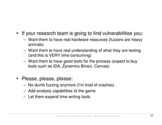 Fuzzing, tools and others


  If your research team is going to find vulnerabilities you:
  – Want them to have real hardware resources (fuzzers are heavy
    animals)
  – Want them to have real understanding of what they are testing
    (and this is VERY time consuming)
  – Want them to have good tools for the process (expect to buy
    tools such as IDA, Zynamics Binavi, Canvas)


  Please, please, please:
  – No dumb fuzzing anymore (I’m tired of crashes)
  – Add analysis capabilities to the game
  – Let them expend time writing tools



                   Kernel Hacking: If you really know, you can hack! – http://www.kernelhacking.com/rodrigo   25
 