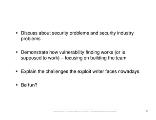 Objectives


  Discuss about security problems and security industry
  problems

  Demonstrate how vulnerability finding works (or is
  supposed to work) – focusing on building the team

  Explain the challenges the exploit writer faces nowadays

  Be fun?




                 Kernel Hacking: If you really know, you can hack! – http://www.kernelhacking.com/rodrigo   3
 