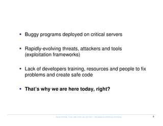 Security nowadays


   Buggy programs deployed on critical servers

   Rapidly-evolving threats, attackers and tools
   (exploitation frameworks)

   Lack of developers training, resources and people to fix
   problems and create safe code

   That’s why we are here today, right?




                 Kernel Hacking: If you really know, you can hack! – http://www.kernelhacking.com/rodrigo   4
 
