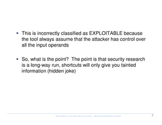 !exploitable


  This is incorrectly classified as EXPLOITABLE because
  the tool always assume that the attacker has control over
  all the input operands

  So, what is the point? The point is that security research
  is a long-way run, shortcuts will only give you tainted
  information (hidden joke)




                 Kernel Hacking: If you really know, you can hack! – http://www.kernelhacking.com/rodrigo   7
 