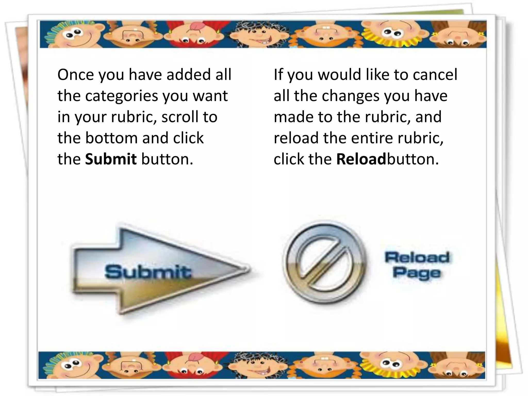 Once you have added all     If you would like to cancel
the categories you want     all the changes you have
in your rubric, scroll to   made to the rubric, and
the bottom and click        reload the entire rubric,
the Submit button.          click the Reloadbutton.
 