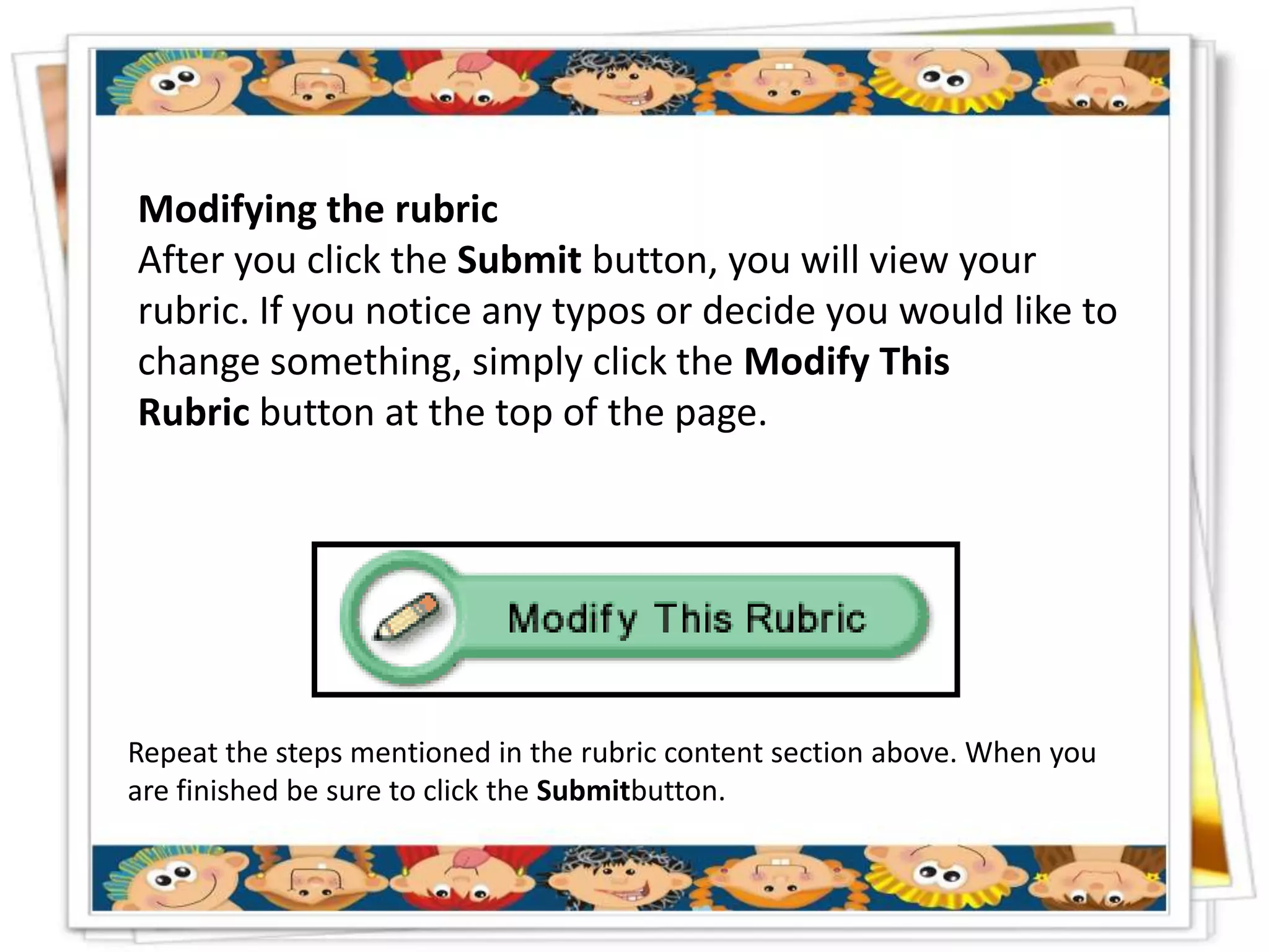 Modifying the rubric
After you click the Submit button, you will view your
rubric. If you notice any typos or decide you would like to
change something, simply click the Modify This
Rubric button at the top of the page.




Repeat the steps mentioned in the rubric content section above. When you
are finished be sure to click the Submitbutton.
 