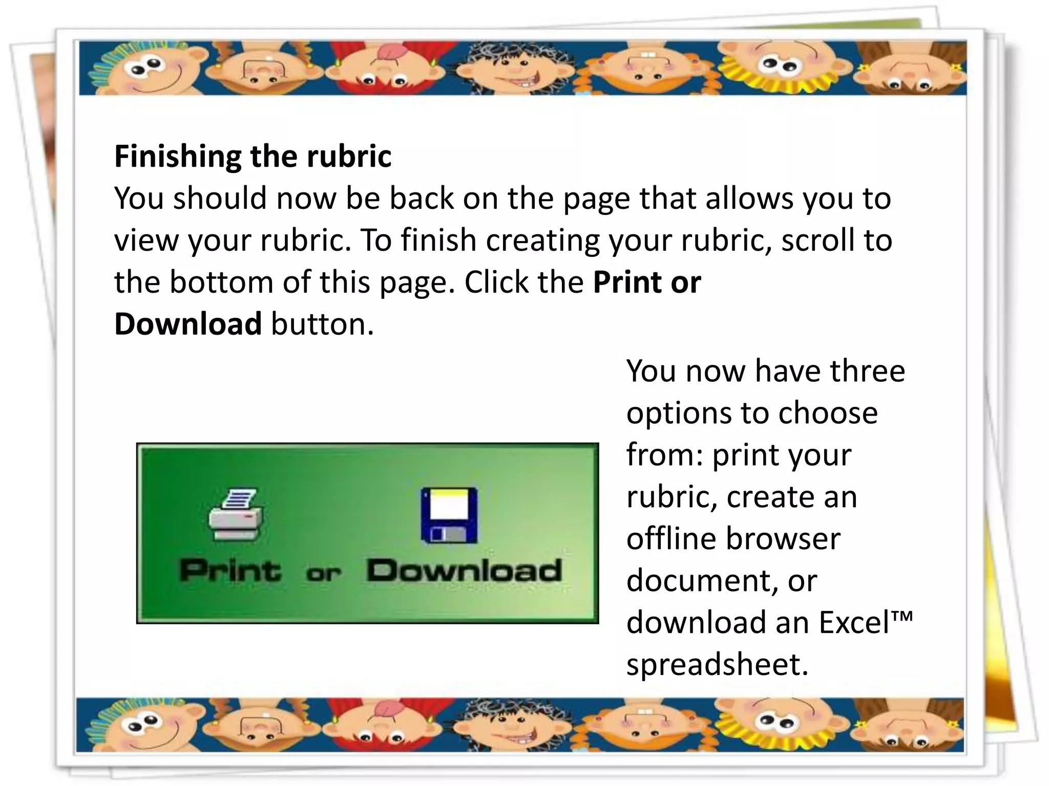 Finishing the rubric
You should now be back on the page that allows you to
view your rubric. To finish creating your rubric, scroll to
the bottom of this page. Click the Print or
Download button.
                                      You now have three
                                      options to choose
                                      from: print your
                                      rubric, create an
                                      offline browser
                                      document, or
                                      download an Excel™
                                      spreadsheet.
 