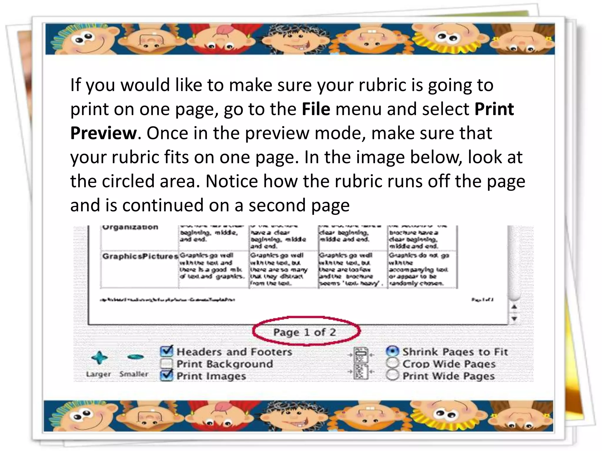 If you would like to make sure your rubric is going to
print on one page, go to the File menu and select Print
Preview. Once in the preview mode, make sure that
your rubric fits on one page. In the image below, look at
the circled area. Notice how the rubric runs off the page
and is continued on a second page
 