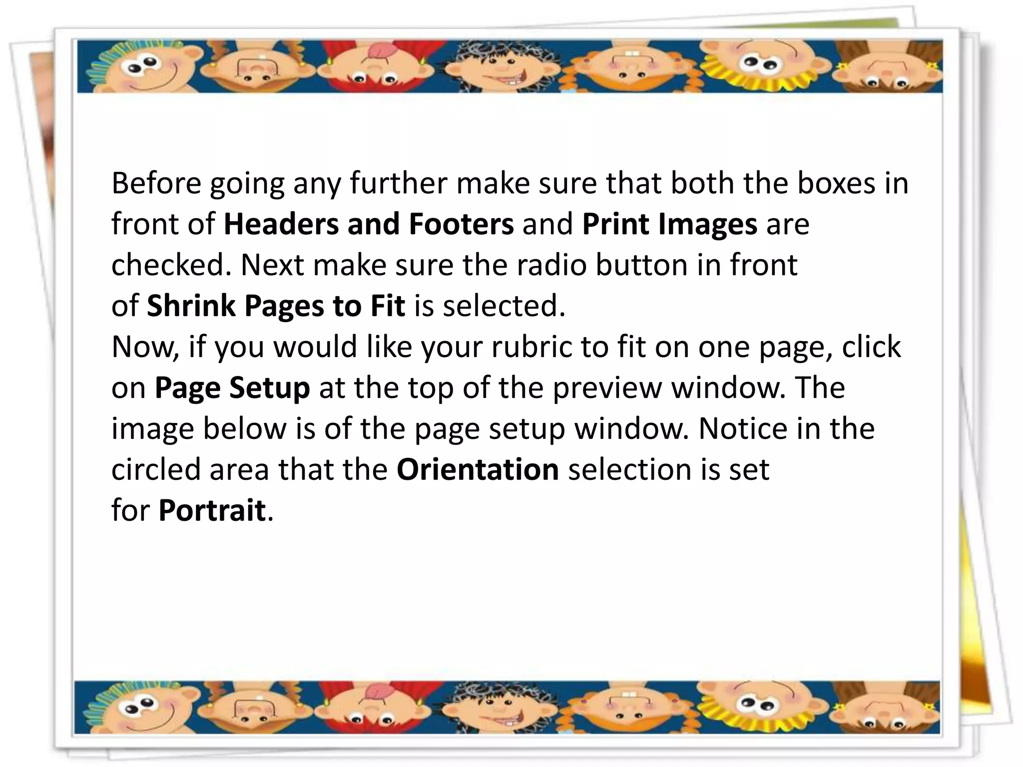 Before going any further make sure that both the boxes in
front of Headers and Footers and Print Images are
checked. Next make sure the radio button in front
of Shrink Pages to Fit is selected.
Now, if you would like your rubric to fit on one page, click
on Page Setup at the top of the preview window. The
image below is of the page setup window. Notice in the
circled area that the Orientation selection is set
for Portrait.
 