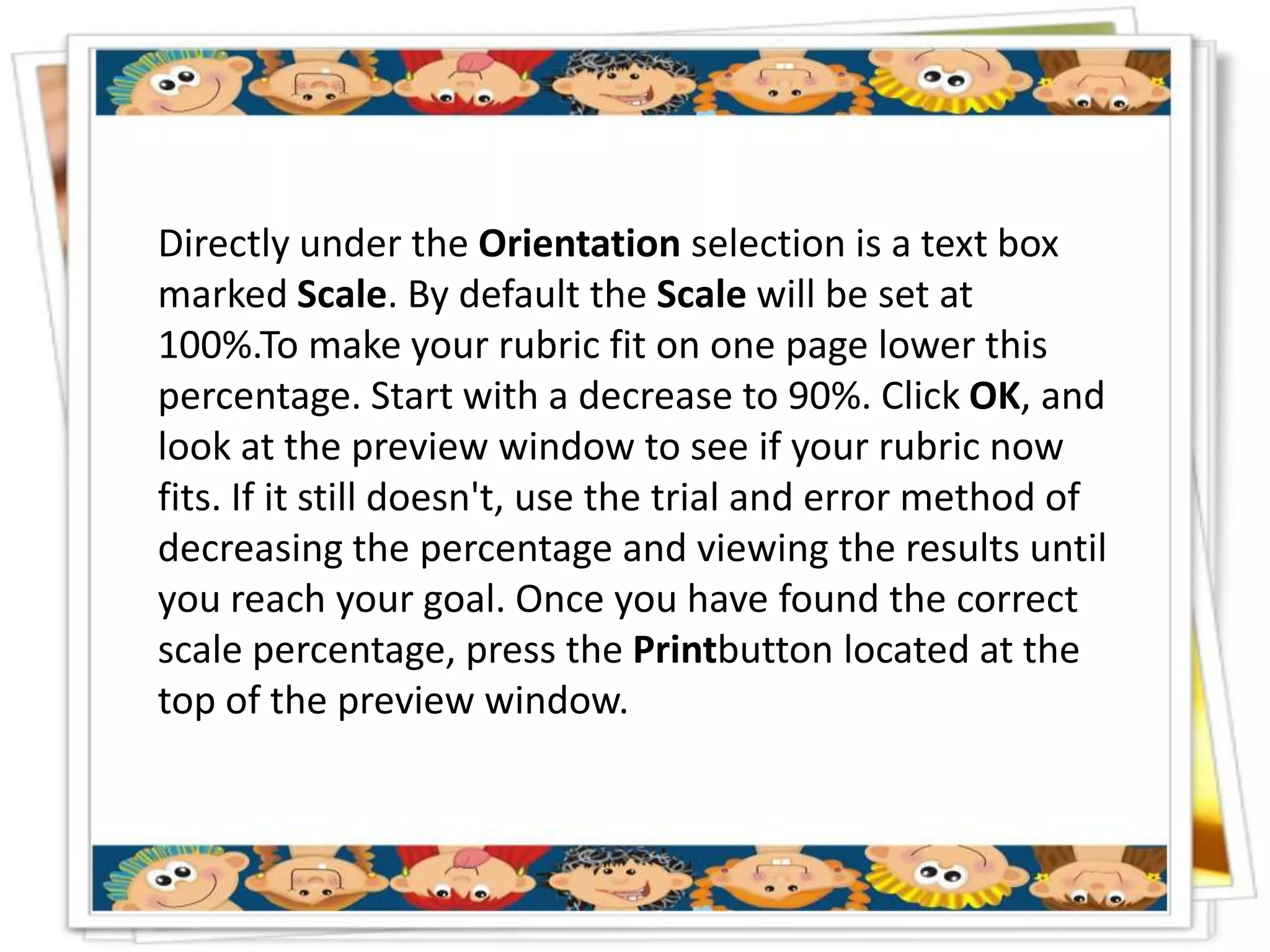 Directly under the Orientation selection is a text box
marked Scale. By default the Scale will be set at
100%.To make your rubric fit on one page lower this
percentage. Start with a decrease to 90%. Click OK, and
look at the preview window to see if your rubric now
fits. If it still doesn't, use the trial and error method of
decreasing the percentage and viewing the results until
you reach your goal. Once you have found the correct
scale percentage, press the Printbutton located at the
top of the preview window.
 