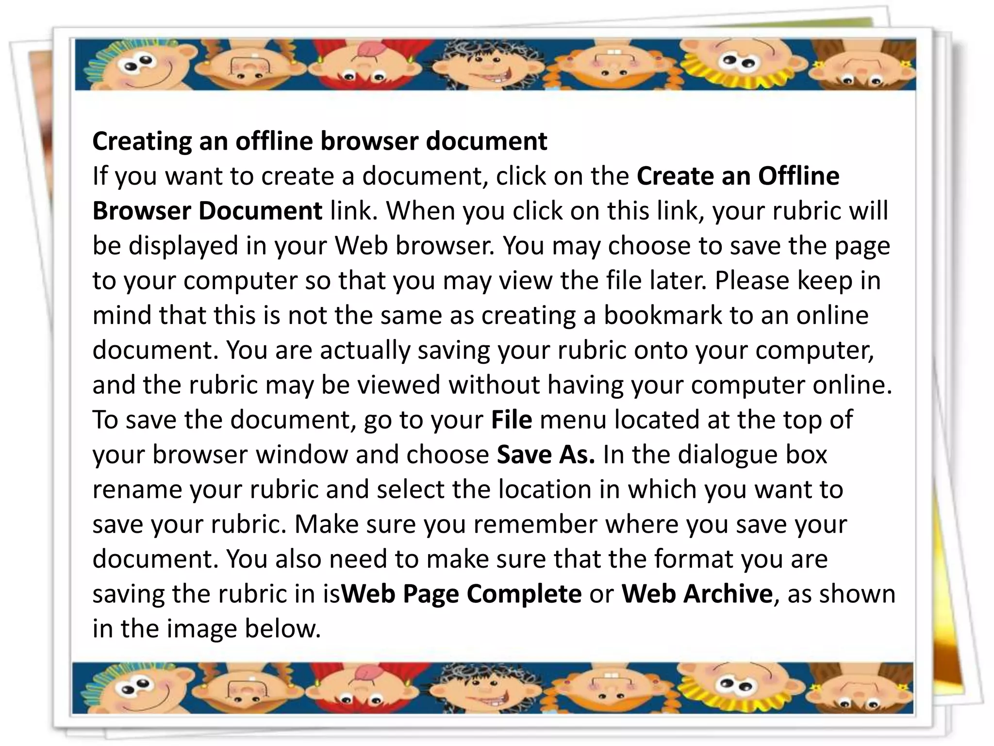Creating an offline browser document
If you want to create a document, click on the Create an Offline
Browser Document link. When you click on this link, your rubric will
be displayed in your Web browser. You may choose to save the page
to your computer so that you may view the file later. Please keep in
mind that this is not the same as creating a bookmark to an online
document. You are actually saving your rubric onto your computer,
and the rubric may be viewed without having your computer online.
To save the document, go to your File menu located at the top of
your browser window and choose Save As. In the dialogue box
rename your rubric and select the location in which you want to
save your rubric. Make sure you remember where you save your
document. You also need to make sure that the format you are
saving the rubric in isWeb Page Complete or Web Archive, as shown
in the image below.
 