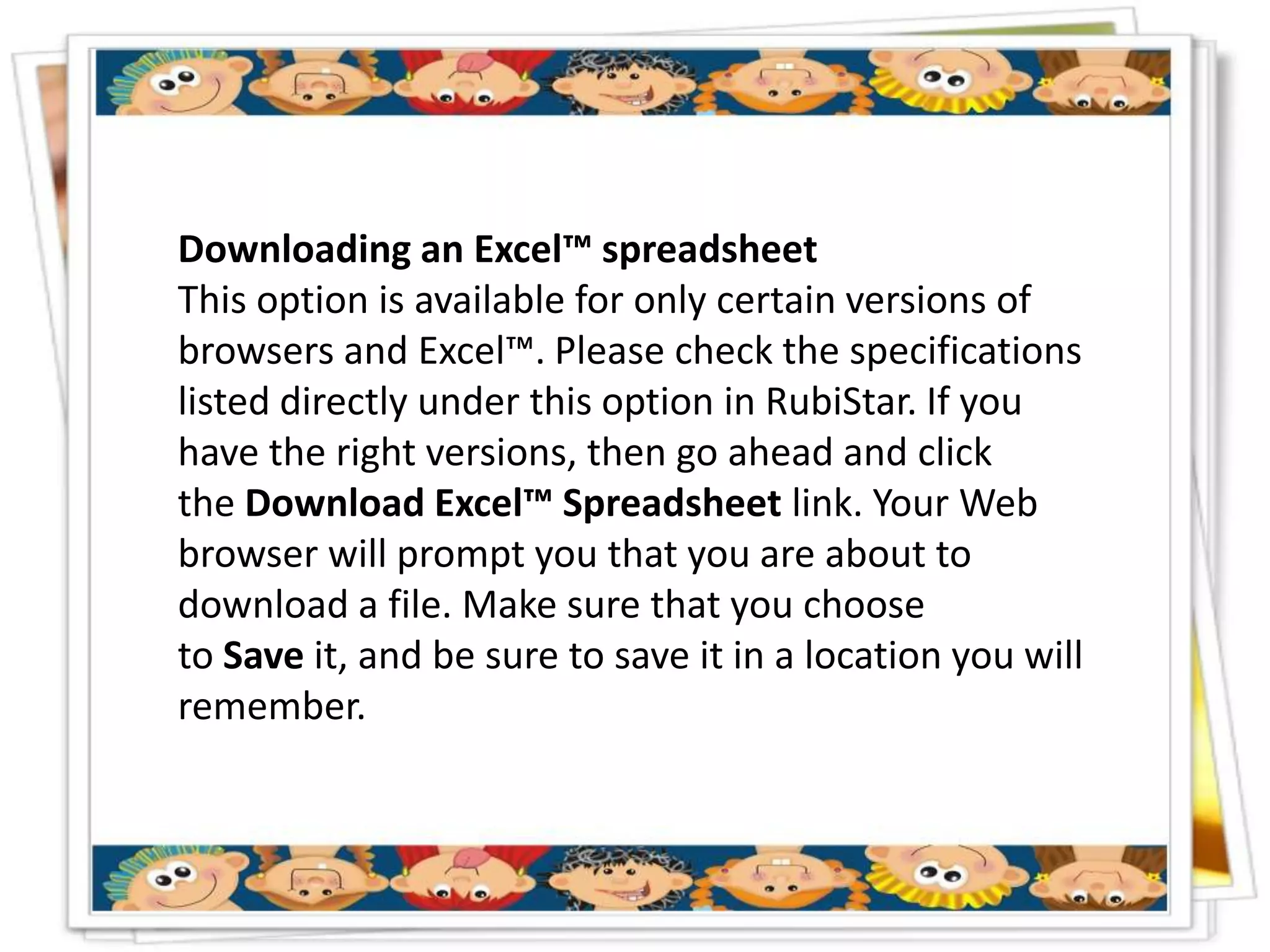 Downloading an Excel™ spreadsheet
This option is available for only certain versions of
browsers and Excel™. Please check the specifications
listed directly under this option in RubiStar. If you
have the right versions, then go ahead and click
the Download Excel™ Spreadsheet link. Your Web
browser will prompt you that you are about to
download a file. Make sure that you choose
to Save it, and be sure to save it in a location you will
remember.
 