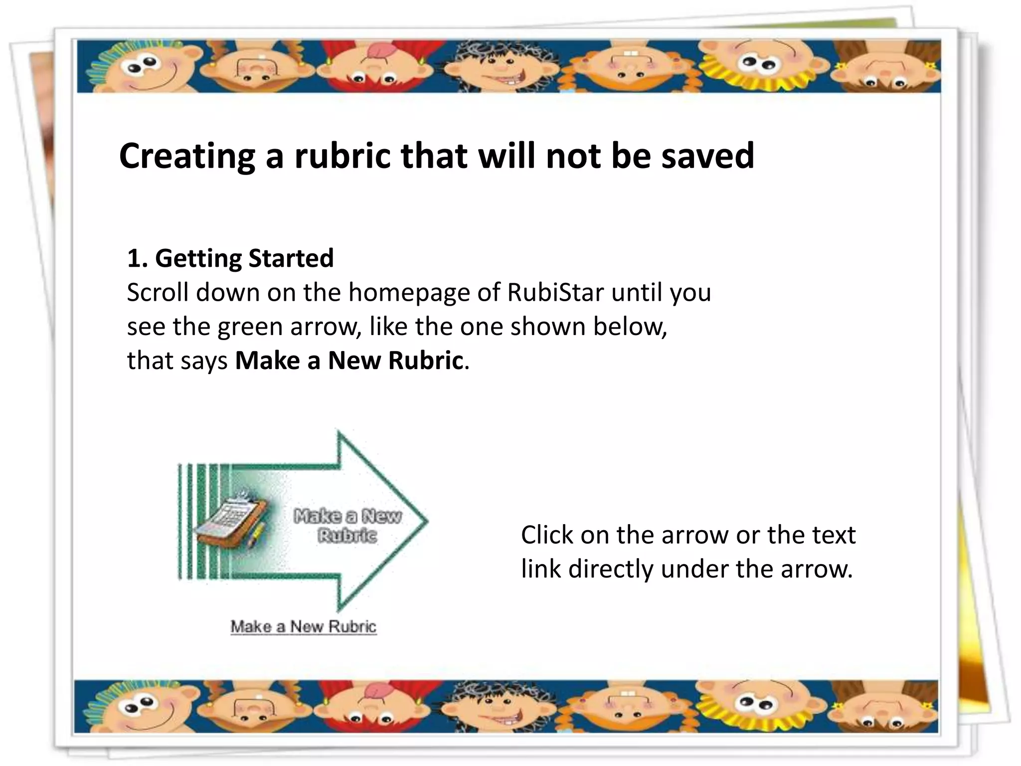 Creating a rubric that will not be saved

1. Getting Started
Scroll down on the homepage of RubiStar until you
see the green arrow, like the one shown below,
that says Make a New Rubric.




                                Click on the arrow or the text
                                link directly under the arrow.
 