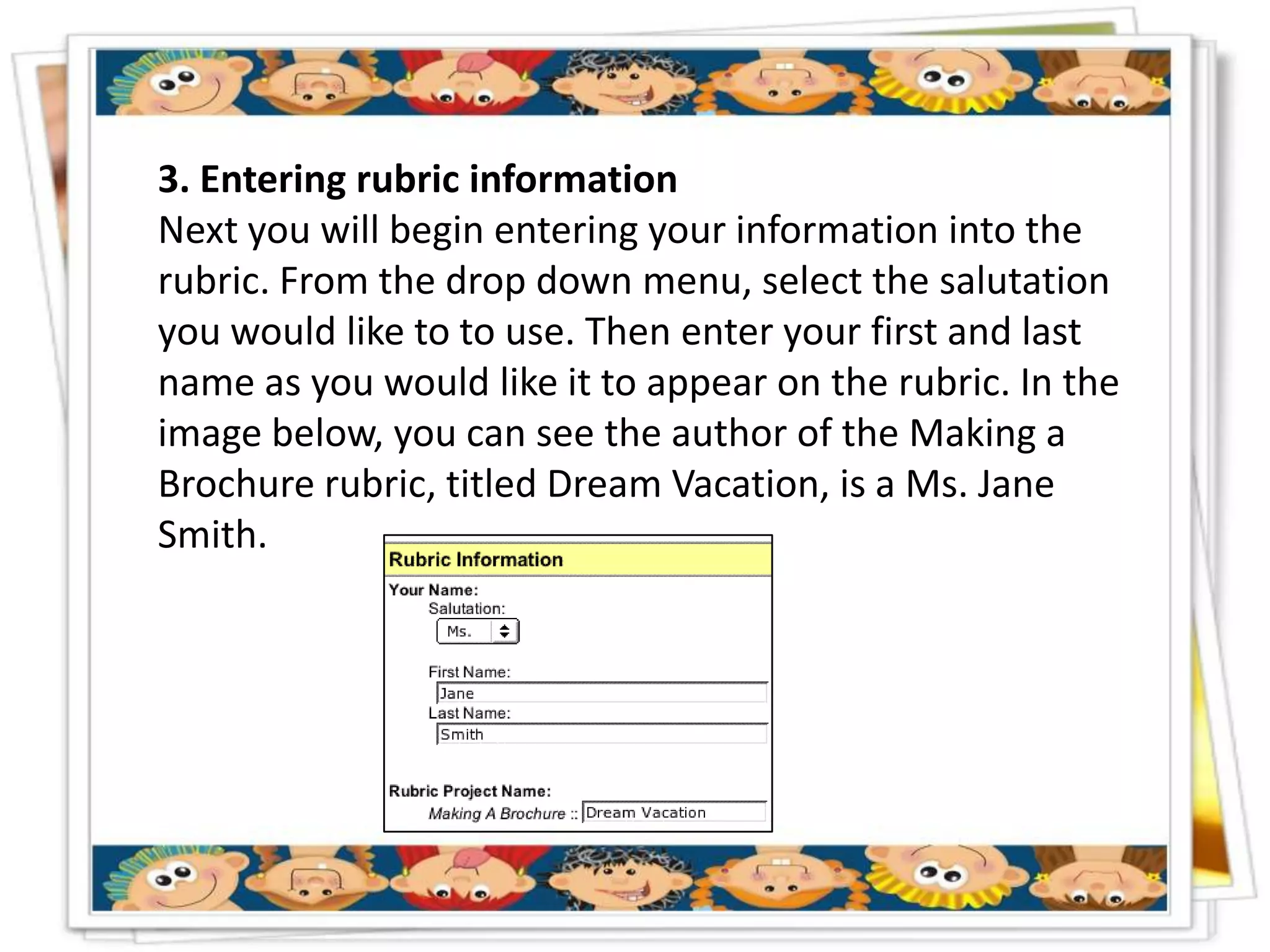 3. Entering rubric information
Next you will begin entering your information into the
rubric. From the drop down menu, select the salutation
you would like to to use. Then enter your first and last
name as you would like it to appear on the rubric. In the
image below, you can see the author of the Making a
Brochure rubric, titled Dream Vacation, is a Ms. Jane
Smith.
 