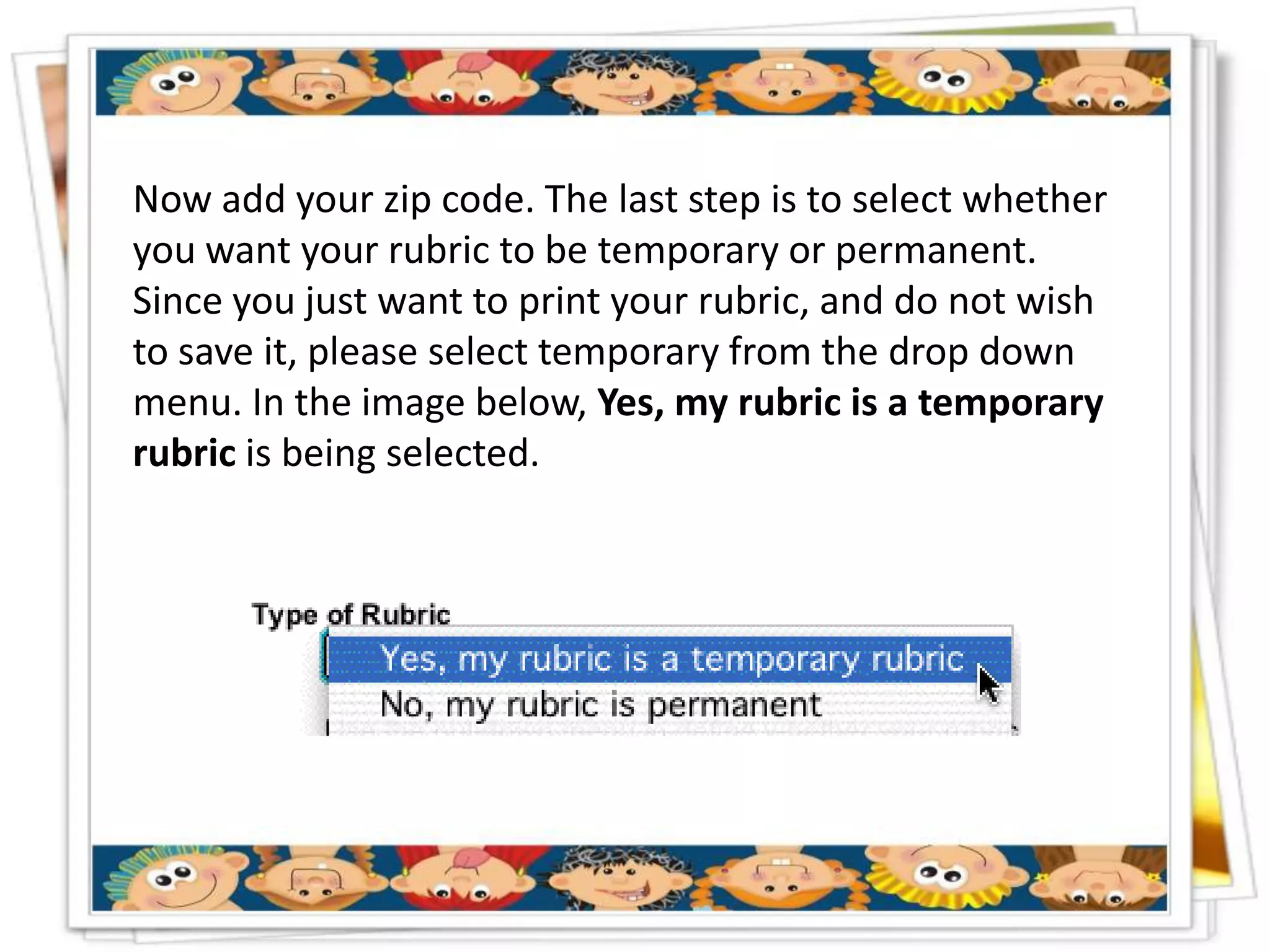 Now add your zip code. The last step is to select whether
you want your rubric to be temporary or permanent.
Since you just want to print your rubric, and do not wish
to save it, please select temporary from the drop down
menu. In the image below, Yes, my rubric is a temporary
rubric is being selected.
 