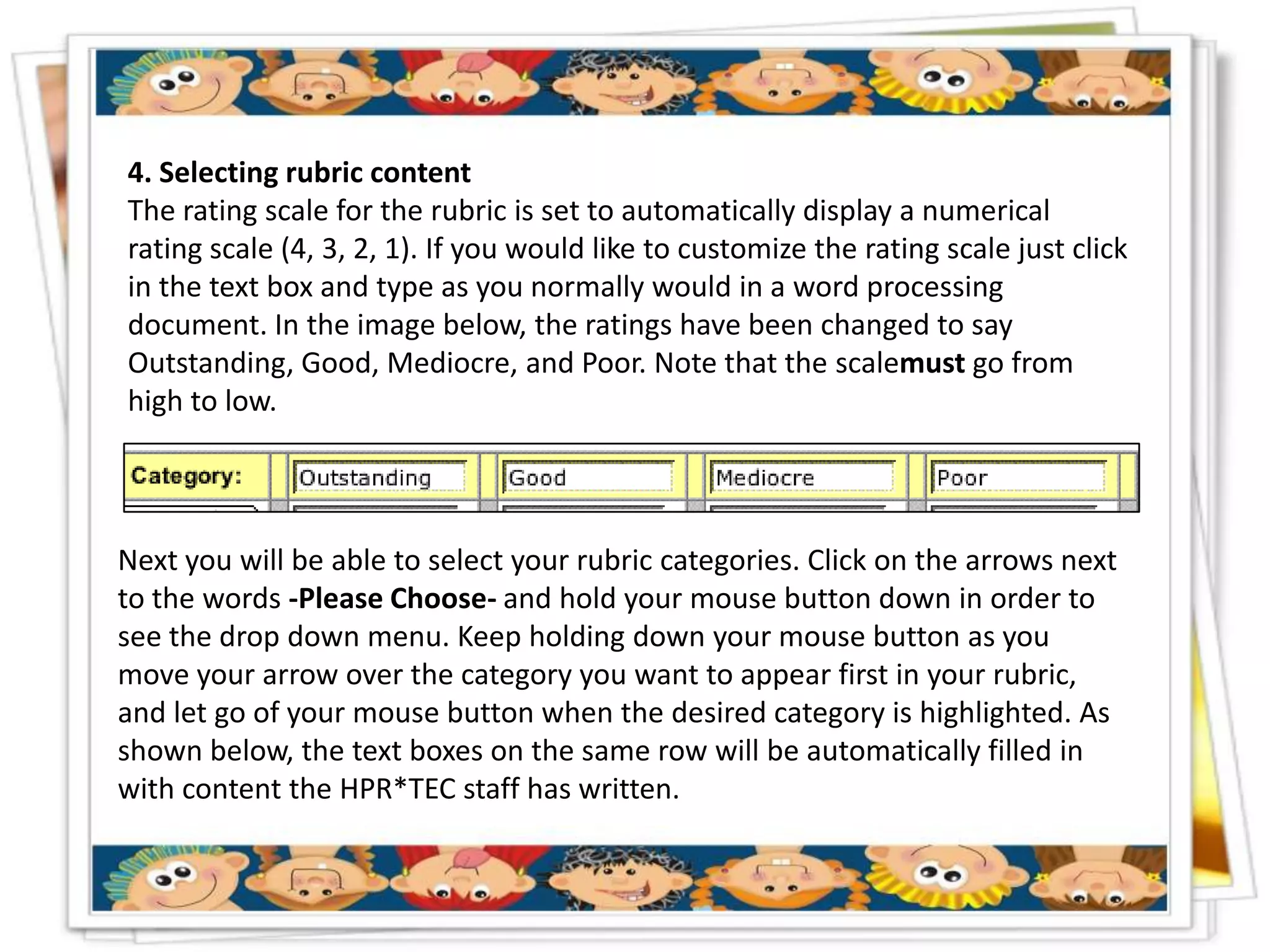 4. Selecting rubric content
The rating scale for the rubric is set to automatically display a numerical
rating scale (4, 3, 2, 1). If you would like to customize the rating scale just click
in the text box and type as you normally would in a word processing
document. In the image below, the ratings have been changed to say
Outstanding, Good, Mediocre, and Poor. Note that the scalemust go from
high to low.




Next you will be able to select your rubric categories. Click on the arrows next
to the words -Please Choose- and hold your mouse button down in order to
see the drop down menu. Keep holding down your mouse button as you
move your arrow over the category you want to appear first in your rubric,
and let go of your mouse button when the desired category is highlighted. As
shown below, the text boxes on the same row will be automatically filled in
with content the HPR*TEC staff has written.
 