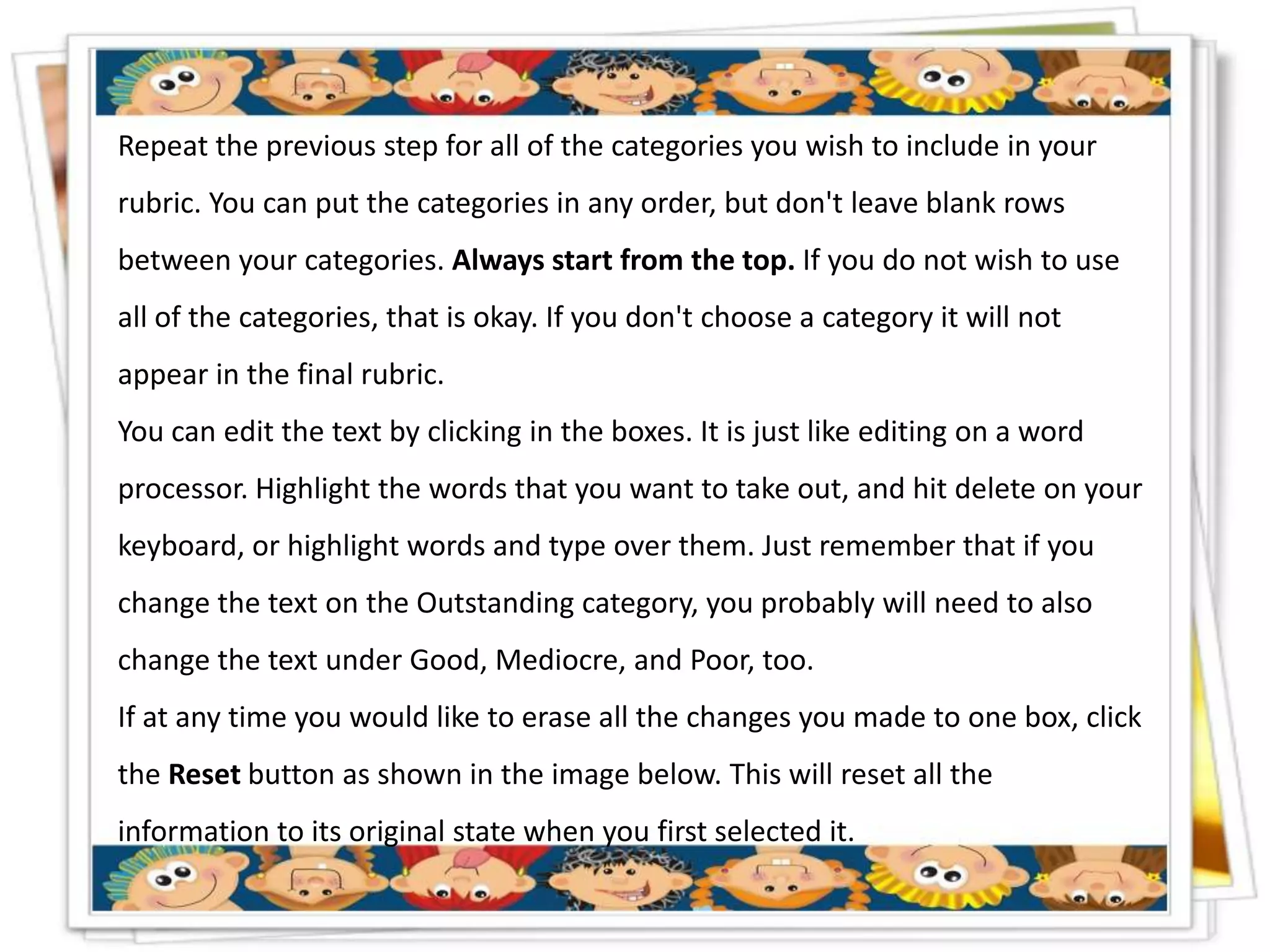 Repeat the previous step for all of the categories you wish to include in your
rubric. You can put the categories in any order, but don't leave blank rows
between your categories. Always start from the top. If you do not wish to use
all of the categories, that is okay. If you don't choose a category it will not
appear in the final rubric.
You can edit the text by clicking in the boxes. It is just like editing on a word
processor. Highlight the words that you want to take out, and hit delete on your
keyboard, or highlight words and type over them. Just remember that if you
change the text on the Outstanding category, you probably will need to also
change the text under Good, Mediocre, and Poor, too.
If at any time you would like to erase all the changes you made to one box, click
the Reset button as shown in the image below. This will reset all the
information to its original state when you first selected it.
 