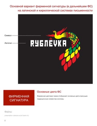 2 lorem ipsum :: [Date]
Символ ---------------------------------------
Логотип ------------------
2
ФИРМЕННАЯ
СИГНАТУРА
Основной вариант фирменной сигнатуры (в дальнейшем ФС)
на латинской и кириллической системах письменности
Основные цвета ФС
Фирменная цветовая гамма отображает основные цвета присущие
традиционным элементам хохломы.
Файлы:
presentation rublovka.ai (art board 01)
 