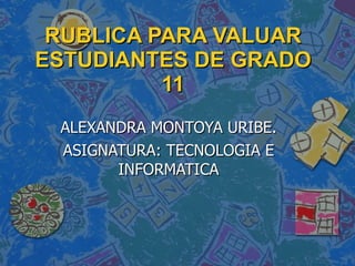 RUBLICA PARA VALUAR ESTUDIANTES DE GRADO 11 ALEXANDRA MONTOYA URIBE. ASIGNATURA: TECNOLOGIA E INFORMATICA 