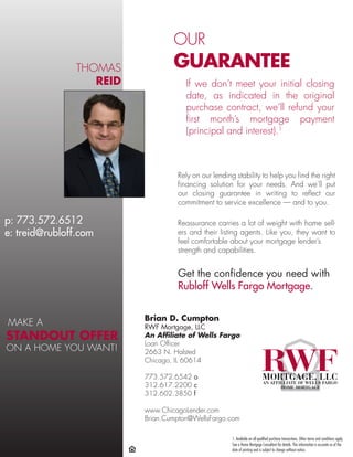 OUR
                                  GUARANTEE
                THOMAS
                   REID               If we don’t meet your initial closing
                                      date, as indicated in the original
                                      purchase contract, we’ll refund your
                                      first month’s mortgage payment
                                      (principal and interest).1



                                   Rely on our lending stability to help you find the right
                                   financing solution for your needs. And we’ll put
                                   our closing guarantee in writing to reflect our
                                   commitment to service excellence — and to you.

p: 773.572.6512                    Reassurance carries a lot of weight with home sell-
e: treid@rubloff.com               ers and their listing agents. Like you, they want to
                                   feel comfortable about your mortgage lender’s
                                   strength and capabilities.


                                   Get the confidence you need with
                                   Rubloff Wells Fargo Mortgage.


                          Brian D. Cumpton
MAKE A                    RWF Mortgage, LLC
STANDOUT OFFER            An Affiliate of Wells Fargo
                          Loan Officer
ON A HOME YOU WANT!       2663 N. Halsted
                          Chicago, IL 60614

                          773.572.6542 o
                          312.617.2200 c
                          312.602.3850 f

                          www.ChicagoLender.com
                          Brian.Cumpton@WellsFargo.com

                                                      1. Available on all qualified purchase transactions. Other terms and conditions apply.
                                                      See a Home Mortgage Consultant for details. This information is accurate as of the
                                                      date of printing and is subject to change without notice.
 