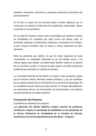 establecer, estructuras, mecanismos y programas adecuados de formación del
personal docente”.
En el Perú la mayoría de los docentes utilizan modelos didácticos que no
contribuyen con eficiencia al desarrollo de competencias, capacidades, valores
y actitudes en sus estudiantes.
En la ciudad de Tarapoto, existen cuatro universidades que enseñan la carrera
de Contabilidad con resultados que dejan mucho que desear; pues, en
entrevistas realizadas a profesionales contadores y empresarios de la Región,
la gran mayoría manifiesta sobre la aptitud y actitud profesional de estos
egresados.
Entre los problemas que señalan, es que los recién egresados de estas
universidades, no manifiestan claramente el uso del sentido común, o de
criterios lógicos para adoptar una determinada decisión simple en el ejercicio
de sus funciones, es decir, la mayoría de ellos, poseen una débil competencia
profesional que contradice su condición de titulados.
La Universidad Nacional de San Martín no escapa a esta percepción, puesto
que los docentes utilizan diferentes modelos didácticos y que son resultados
de sus propias experiencias en el desarrollo de las sesiones de aprendizaje. Se
ha constatado de igual manera que estos docente no manejan adecuadamente
los fundamentos teóricos, las herramientas, los procedimientos y las prácticas
correspondientes de un modelo específico.
Formulación del Problema
El problema se manifiesta en la pregunta:
¿La aplicación del método didáctico creativo solución de problemas
contribuirá a mejorar el aprendizaje de habilidades en los estudiantes de
la Carrera Profesional de Contabilidad de la Facultad de Ciencias
Económicas de la Universidad Nacional de San Martín - Tarapoto”.
10
 