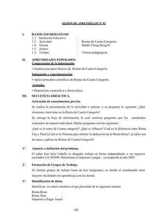 SESIÓN DE APRENDIZAJE Nº 03
I. DATOS INFORMATIVOS
1.1. Institución Educativa :
1.2. Actividad : Rentas de Cuarta Categoría
1.4. Tesista : Rubén Chong Rengifo
1.5. Asesor :
1.5. Tiempo : 3 horas pedagógicas.
II. APRENDIZAJES ESPERADOS
Comprensión de la información
• Analiza conceptos básicos de Rentas de Cuarta Categoría.
Indagación y experimentación
• Aplica principios científicos de Rentas de Cuarta Categoría.
Actitudes
• Disposición cooperativa y democrática.
III. SECUENCIA DIDÁCTICA.
Activación de conocimientos previos
Se realiza la presentación de la actividad a realizar, y se pregunta lo siguiente: ¿Qué
elementos interviene en la Renta de Cuarta Categoría?
Se entrega la hoja de información, la cual contiene preguntas que los estudiantes
responden de manera individual. Dichas preguntas son las siguientes:
¿Qué es la renta de Cuarta categoría? ¿Qué es Albacea? Cuál es la diferencia entre Renta
Fija y Neta?¿Cuál es la fórmula para obtener la deducción de la Renta Bruta? ¿Cuáles son
las tasas a aplicar en Rentas de Cuarta Categoría?
1º. Anuncio o definición del problema.
El señor José Soto Cabello es abogado, trabaja en forma independiente y sus ingresos
ascienden a S/ 80,000. Determinar el impuesto a pagar – corresponde al año 2005.
2º. Formación de Grupos de Trabajo.
Se forman grupos de trabajo hasta de tres integrantes, en donde el coordinador tiene
mayores facilidades de aprendizaje con los demás.
3º. Identificación de datos.
Identifican los datos similares al que presentan de la siguiente manera:
Renta Bruta :
Renta Neta :
Impuesto a Pagar Anual :
102
 