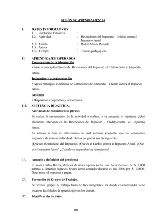 SESIÓN DE APRENDIZAJE Nº 04
I. DATOS INFORMATIVOS
1.1. Institución Educativa :
1.2. Actividad : Retenciones del Impuesto – Crédito contra el
Impuesto Anual
1.4. Tesista : Rubén Chong Rengifo
1.5. Asesor :
1.5. Tiempo : 3 horas pedagógicas.
II. APRENDIZAJES ESPERADOS
Comprensión de la información
• Analiza conceptos básicos de Retenciones del Impuesto – Crédito contra el Impuesto
Anual.
Indagación y experimentación
• Aplica principios científicos de Retenciones del Impuesto – Crédito contra el Impuesto
Anual.
Actitudes
• Disposición cooperativa y democrática.
III. SECUENCIA DIDÁCTICA.
Activación de conocimientos previos
Se realiza la presentación de la actividad a realizar, y se pregunta lo siguiente: ¿Qué
elementos interviene en las Retenciones del Impuesto – Crédito contra el Impuesto
Anual.
Se entrega la hoja de información, la cual contiene preguntas que los estudiantes
responden de manera individual. Dichas preguntas son las siguientes:
¿Qué son Retenciones del Impuesto? ¿Qué es el Crédito contra el Impuesto Anual? ¿Qué
es el Impuesto Anual? ¿Cuándo se suspenden las retenciones?
1º. Anuncio o definición del problema.
El señor Carlos Rivera, director de una empresa recibe una dieta mensual de S/ 5,000
además a obtenido ingresos brutos como contador durante el año 2006 por S/ 80,000.
Determinar el impuesto a pagar.
2º. Formación de Grupos de Trabajo.
Se forman grupos de trabajo hasta de tres integrantes, en donde el coordinador tiene
mayores facilidades de aprendizaje con los demás.
3º. Identificación de datos.
104
 