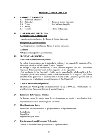 SESIÓN DE APRENDIZAJE Nº 05
I. DATOS INFORMATIVOS
1.1. Institución Educativa :
1.2. Actividad : Rentas de Quinta Categoría
1.4. Tesista : Rubén Chong Rengifo
1.5. Asesor :
1.5. Tiempo : 3 horas pedagógicas.
II. APRENDIZAJES ESPERADOS
Comprensión de la información
• Analiza conceptos básicos de Rentas de Quinta Categoría.
Indagación y experimentación
• Aplica principios científicos de Rentas de Quinta Categoría.
Actitudes
• Disposición cooperativa y democrática.
III. SECUENCIA DIDÁCTICA.
Activación de conocimientos previos
Se realiza la presentación de la actividad a realizar, y se pregunta lo siguiente: ¿Qué
elementos interviene en la Renta de Primera Categoría?
Se entrega la hoja de información, la cual contiene preguntas que los estudiantes
responden de manera individual. Dichas preguntas son las siguientes:
¿Qué son Rentas de 5ta. Categoría? ¿Cuáles son las tasa aplicables a la Renta Neta de 5ta.
Categoría? ¿Cuáles son las deducciones en la Renta Bruta de 5ta. Categoría? ¿Qué libros
contables tiene que llevar el contribuyente de Renta de 5ta. Categoría? ¿Cuáles son las
retenciones que se efectúan a los contribuyentes de 5ta. Categoría?.
1º. Anuncio o definición del problema.
El señor Juan Aranda percibe una remuneración fija de S/.5,000.00 , además recibe sus
gratificaciones. Determinar la renta de quinta Categoría
2º. Formación de Grupos de Trabajo.
Se forman grupos de trabajo hasta de tres integrantes, en donde el coordinador tiene
mayores facilidades de aprendizaje con los demás.
3º. Identificación de datos.
Identifican los datos similares al que presentan de la siguiente manera:
Renta Bruta :
Renta Neta :
Impuesto a Pagar Anual:
4º. Diseño Analógico del Fenómeno Tributario.
Diseñan el fenómeno físico que queda de la siguiente manera
107
 