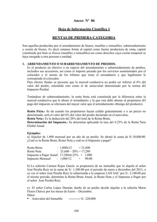 Anexo Nº 06
Hoja de Información Científica 1
RENTAS DE PRIMERA CATEGORIA
Son aquellas producidas por el arrendamiento de bienes, muebles e inmuebles, subarrendamiento
y cesión de bienes. Es decir estamos frente al capital como fuente productora de renta, capital
constituido por bien es físicos (muebles o inmuebles) así como derechos cuya cesión temporal se
haya otorgado a otra persona o entidad.
1. ARRENDAMIENTO O SUBARRENDAMIENTO DE PREDIOS.
Es el producto en efectivo o en especie del arrendamiento o subarrendamiento de predios,
incluidos sus accesorios, así como el importe pactado por los servicios suministrados por el
colocador y el monto de los tributos que tome el arrendatario y que legalmente le
corresponde al colocador.
Para efectos finales se presume que la merced conductiva no podrá ser inferior al 6% del
valor del predio, entendido esto como el de autoevaluó determinado por la norma del
Impuesto Predial.
Tratándose de subarrendamiento, la renta bruta está constituida por la diferencia entre la
merced conductiva que le abone el arrendatario y la que esta debe abonar al propietario (El
pago del impuesto se efectuara del mayor valor que el arrendamiento obtenga del producto).
Renta Ficta.- Se da cuando los propietarios hayan cedido gratuitamente o a un precio no
determinado, será el valor del 6% del valor del predio declarado en el autovaluo.
Renta Neta.- Es la deducción del 20% del total de la Renta Bruta.
Determinación del Impuesto.- Se determina aplicando la tasa del 6.25% de la Renta Neta
Global Anual.
Ejemplos:
a) Alquiler de 1,800 mensual por un año de un predio. Se abonó la suma de S/.10,800.00
¿Cuál es la Renta Bruta, Renta Neta y cuál es el Impuesto a pagar?
Renta Bruta : 1,800x12 = 21,600
Renta Neta : 21,600 – 20% = 17,280
Impuesto a Pagar Anual: 17,280x6.25% = 1,080
Impuesto Mensual : 1,080/12 = 90.00
b) La señorita Carmen Rojas García es propietaria de un inmueble que lo alquila al señor
José Peralta Ruíz en la suma de S/. 1,300.00 por el periodo de enero a diciembre del 2011, a
su vez el señor José Peralta Ruíz lo subarrienda a la empresa LAN SAC por S/. 2,100.00 por
el mismo periodo, determine la Renta Bruta Anual, la Renta Neta y el Impuesto a Pagar por
el señor José Peralta Ruíz.
c) El señor Carlos López Damián dueño de un predio decide alquilar a la señorita María
Flores Chávez por los meses de Enero – Diciembre.
Datos:
 Autovaluó del Inmueble ----------- S/. 220,000
109
 