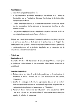 Justificación:
La presente investigación se justifica en:
• El bajo rendimiento académico obtenido por los alumnos de la Carrera de
Contabilidad de la Facultad de Ciencias Económicas de la Universidad
Nacional de San Martín.
• Que los docentes no utilizan un modelo de enseñanza – aprendizaje acorde
con las expectativas de los alumnos, a los adelantos científicos y a los
cambios sociales.
• La competencia globalizada del conocimiento universal mediante el uso de
tecnologías de punta como es el caso del internet.
Realizar una investigación sobre el presente tema tendrá una relevancia social
en el plano de los alumnos de la carrera de contabilidad en la Región San
Martín puesto que ayudará a optimizar el proceso de enseñanza – aprendizaje
y, consecuentemente, el rendimiento académico en el desarrollo de la
competencia profesional de la carrera.
Objetivos
Objetivo General:
Desarrollar el método didáctico creativo de solución de problemas para mejorar
el aprendizaje de habilidades en los estudiantes de la carrera profesional de
contabilidad.
Objetivos Específicos:
a) Evaluar, como pre-test, el rendimiento académico en la Asignatura de
Tributación I, de los alumnos del VII Ciclo de la Facultad de Ciencias
Económicas.
b) Diseñar la estrategia metodológica aprendizaje basado en el método
didáctico creativo de solución de problemas que posibilite el aprendizaje de
habilidades de los alumnos en la asignatura de Tributación I.
c) Aplicar un diseño instruccional de Tributación I a los estudiantes del VII
Ciclo de la Facultad de Ciencias Económicas basado en el método didáctico
creativo de solución de problemas.
11
 