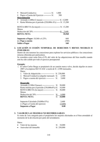  Merced Conductiva ----------- S/. 1,000
 Pagos a Cuenta del Ejercicio ----------- S/. 500
Determinación
 Arriendo (1,000x12 meses) ------------------------- S/. 12,000
 Renta Mínima por el periodo (220,000x 6%) ----- S/. 13,200
RENTA BRUTA (la mayor) ----------------------------- S/. 13,200
Menos
Deducción del 20% ----------------------------------------S/. _2,640_
RENTA NETA 10,560
Impuesto a Pagar: 10,560 x 6.25% 660
(-) Pago a cuenta (500)
Saldo a Pagar 160
2. LOCACIÓN O CESIÓN TEMPORAL DE DERECHOS Y BIENES MUEBLES O
INMUEBLES
Dentro de este tenemos las concesiones para explotar los servicios públicos o las concesiones
mineras obtenidas por particulares.
Se considera como renta ficta el 8% del valor de las adquisiciones del bien mueble cuando
esto ha sido cedido por todo el ejercicio presupuestal.
Ejemplo:
i. El señor Carlos Burga es propietario de un camión marca volvo, decide alquilar en enero
2007 a la empresa SILVA SAC a razón de S/. 2,500 mensuales.
Datos:
1. Valor de Adquisición -------------------- S/. 230,000
2. Merced Conductiva (alquiler mensual) S/. 2,500
3. Pagos a cuenta del ejercicio ------------ S/. 3,600
Desarrollo
Arriendo (2,500x12meses) ------------------ S/. 30,000
Renta mínima por el periodo (230,000x8%) S/. 18,400
RENTA BRUTA (la mayor) ----------------
Menos
S/. 30,000
Deducción del 20% -------------------------- S/. 6,000
RENTA NETA S/. 24,000
Impuesto Calculado (24,000x15%) 3,600
(-) Pagos a Cuenta del ejercicio (3,600)
Impuesto a Pagar 0.00
3. VALOR DE LAS MEJORAS NO REEMBOLSABLES
Es renta de 1era categoría para el propietario las mejoras efectuadas en el bien arrendado al
momento de la devolución por parte del arrendatario.
Datos:
• Valor de las mejoras S/. 10,000
• Autovaluó del inmueble S/. 250,000
110
 