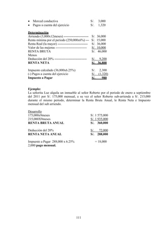 • Merced conductiva S/. 3,000
• Pagos a cuenta del ejercicio S/. 1,320
Determinación
Arriendo (3,000x12meses) ----------------------- S/. 36,000
Renta mínima por el periodo (250,000x6%) --- S/. 15,000
Renta Real (la mayor) ---------------------------- S/. 36,000
Valor de las mejoras ----------------------------- S/. 10,000
RENTA BRUTA S/. 46,000
Menos
Deducción del 20% ------------------------------ S/. 9,200
RENTA NETA S/. 36,800
Impuesto calculado (36,800x6.25%) S/. 2,300
(-) Pagos a cuenta del ejercicio S/. (1,320)
Impuesto a Pagar S/. 980
Ejemplo:
La señorita Luz alquila un inmueble al señor Roberto por el periodo de enero a septiembre
del 2011 por S/. 175,000 mensual, a su vez el señor Roberto sub-arrienda a S/. 215,000
durante el mismo periodo, determinar la Renta Bruta Anual, le Renta Neta e Impuesto
mensual del sub arriendo.
Desarrollo
175,000x9meses S/. 1 575,000
215,000X9meses S/. 1 935,000
RENTA BRUTA ANUAL S/. 360,000
Deducción del 20% S/. 72,000
RENTA NETA ANUAL S/. 288,000
Impuesto a Pagar 288,000 x 6.25% = 18,000
2,000 pago mensual.
111
 