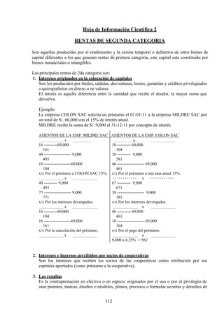 Hoja de Información Científica 2
RENTAS DE SEGUNDA CATEGORIA
Son aquellas producidas por el rendimiento y la cesión temporal o definitiva de otros bienes de
capital diferentes a los que generan rentas de primera categoría, este capital esta constituido por
bienes inmateriales o intangibles.
Las principales rentas de 2da categoría son:
1. Intereses originados en la colocación de capitales
Son los producidos por títulos, cédulas, desventuras, bonos, garantías y créditos privilegiados
o quirografarios en dinero o en valores.
El interés es aquella diferencia entre la cantidad que recibe el deudor, la mayor suma que
devuelve.
Ejemplo:
La empresa COLON SAC solicita un préstamo el 01-01-11 a la empresa MILDRE SAC por
un total de S/. 60,000 con el 15% de interés anual.
MILDRE recibe la suma de S/. 9,000 el 31-12-11 por concepto de interés.
ASIENTOS DE LA EMP. MILDRE SAC ASIENTOS DE LA EMP. COLON SAC
x x
16 ----------69,000 10 ---------- 60,000
161 104
49 -------------------- 9,000 38 ---------- 9,000
493 381
10 --------------------60,000 46 -------------------- 69,000
104 461
x/x Por el préstamo a COLON SAC 15%. x/x Por el préstamo a una tasa anual 15%.
x x
49 ---------- 9,000 67 ---------- 9,000
493 671
77 -------------------- 9,000 38 -------------------- 9,000
771 381
x/x Por los intereses devengados. x/x Por los intereses devengados.
x x
10 ----------69,000 46 ---------- 69,000
104 461
16 --------------------69,000 10 -------------------- 69,000
161 104
x/x Por la cancelación del préstamo. x/x Por el pago del préstamo.
x x
9,000 x 6.25% = 562
2. Intereses e Ingresos percibidos por socios de cooperativas
Son los intereses que reciben los socios de las cooperativas como retribución por sus
capitales aportados (como préstamo a la cooperativa).
3. Las regalías
Es la contraprestación en efectivo o en especie originados por el uso o por el privilegio de
usar patentes, marcas, diseños o modelos, planos, procesos o formulas secretas y derechos de
112
 