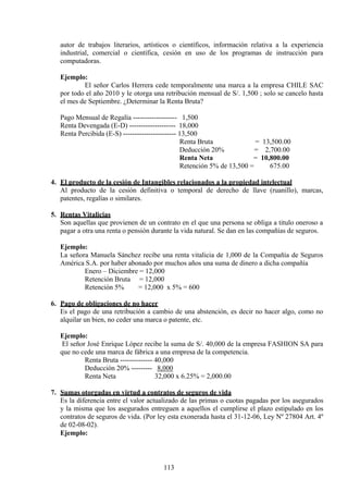 autor de trabajos literarios, artísticos o científicos, información relativa a la experiencia
industrial, comercial o científica, cesión en uso de los programas de instrucción para
computadoras.
Ejemplo:
El señor Carlos Herrera cede temporalmente una marca a la empresa CHILE SAC
por todo el año 2010 y le otorga una retribución mensual de S/. 1,500 ; solo se cancelo hasta
el mes de Septiembre. ¿Determinar la Renta Bruta?
Pago Mensual de Regalía ------------------- 1,500
Renta Devengada (E-D) -------------------- 18,000
Renta Percibida (E-S) ----------------------- 13,500
Renta Bruta = 13,500.00
Deducción 20% = 2,700.00
Renta Neta = 10,800.00
Retención 5% de 13,500 = 675.00
4. El producto de la cesión de Intangibles relacionados a la propiedad intelectual
Al producto de la cesión definitiva o temporal de derecho de llave (ruanillo), marcas,
patentes, regalías o similares.
5. Rentas Vitalicias
Son aquellas que provienen de un contrato en el que una persona se obliga a titulo oneroso a
pagar a otra una renta o pensión durante la vida natural. Se dan en las compañías de seguros.
Ejemplo:
La señora Manuela Sánchez recibe una renta vitalicia de 1,000 de la Compañía de Seguros
América S.A. por haber abonado por muchos años una suma de dinero a dicha compañía
Enero – Diciembre = 12,000
Retención Bruta = 12,000
Retención 5% = 12,000 x 5% = 600
6. Pago de obligaciones de no hacer
Es el pago de una retribución a cambio de una abstención, es decir no hacer algo, como no
alquilar un bien, no ceder una marca o patente, etc.
Ejemplo:
El señor José Enrique López recibe la suma de S/. 40,000 de la empresa FASHION SA para
que no cede una marca de fábrica a una empresa de la competencia.
Renta Bruta -------------- 40,000
Deducción 20% --------- 8,000
Renta Neta 32,000 x 6.25% = 2,000.00
7. Sumas otorgadas en virtud a contratos de seguros de vida
Es la diferencia entre el valor actualizado de las primas o cuotas pagadas por los asegurados
y la misma que los asegurados entreguen a aquellos el cumplirse el plazo estipulado en los
contratos de seguros de vida. (Por ley esta exonerada hasta el 31-12-06, Ley Nº 27804 Art. 4º
de 02-08-02).
Ejemplo:
113
 