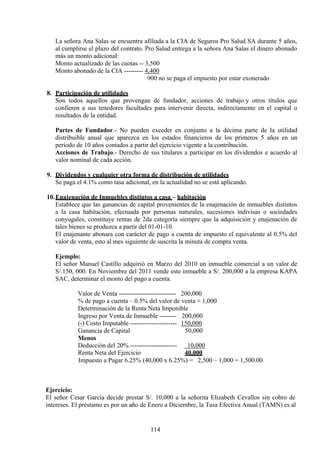 La señora Ana Salas se encuentra afiliada a la CIA de Seguros Pro Salud SA durante 5 años,
al cumplirse el plazo del contrato. Pro Salud entrega a la señora Ana Salas el dinero abonado
más un monto adicional:
Monto actualizado de las cuotas -- 3,500
Monto abonado de la CIA --------- 4,400
900 no se paga el impuesto por estar exonerado
8. Participación de utilidades
Son todos aquellos que provengan de fundador, acciones de trabajo y otros títulos que
confieren a sus tenedores facultades para intervenir directa, indirectamente en el capital o
resultados de la entidad.
Partes de Fundador.- No pueden exceder en conjunto a la décima parte de la utilidad
distribuible anual que aparezca en los estados financieros de los primeros 5 años en un
período de 10 años contados a partir del ejercicio vigente a la contribución.
Acciones de Trabajo.- Derecho de sus titulares a participar en los dividendos e acuerdo al
valor nominal de cada acción.
9. Dividendos y cualquier otra forma de distribución de utilidades
Se paga el 4.1% como tasa adicional, en la actualidad no se está aplicando.
10.Enajenación de Inmuebles distintos a casa – habitación
Establece que las ganancias de capital provenientes de la enajenación de inmuebles distintos
a la casa habitación, efectuada por personas naturales, sucesiones indivisas o sociedades
conyugales, constituye rentas de 2da categoría siempre que la adquisición y enajenación de
tales bienes se produzca a partir del 01-01-10.
El enajenante abonara con carácter de pago a cuenta de impuesto el equivalente al 0.5% del
valor de venta, esto al mes siguiente de suscrita la minuta de compra venta.
Ejemplo:
El señor Manuel Castillo adquirió en Marzo del 2010 un inmueble comercial a un valor de
S/.150, 000. En Noviembre del 2011 vende este inmueble a S/. 200,000 a la empresa KAPA
SAC, determinar el monto del pago a cuenta.
Valor de Venta --------------------------- 200,000
% de pago a cuenta – 0.5% del valor de venta = 1,000
Determinación de la Renta Neta Imponible
Ingreso por Venta de Inmueble -------- 200,000
(-) Costo Imputable ---------------------- 150,000
Ganancia de Capital 50,000
Menos
Deducción del 20% ---------------------- 10,000
Renta Neta del Ejercicio 40,000
Impuesto a Pagar 6.25% (40,000 x 6.25%) = 2,500 – 1,000 = 1,500.00
Ejercicio:
El señor Cesar García decide prestar S/. 10,000 a la señorita Elizabeth Cevallos sin cobro de
intereses. El préstamo es por un año de Enero a Diciembre, la Tasa Efectiva Anual (TAMN) es al
114
 