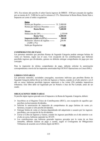 26%. Ese mismo año percibe el señor García ingresos de DIRES - S/M por concepto de regalías
por un monto de S/. 5,000 de la cual le retienen el 15%. Determinar la Renta Bruta, Renta Neta e
Impuesto así como el saldo a regularizar.
Datos
Rentas por Regalías --------------------- S/. 5,000.00
Rentas por Intereses Presentes -------- 2,600.00
Renta Bruta 7,600.00
Menos
Deducción del 20% --------------------- 1,520.00
Renta Neta 6,080.00
Impuesto (6,080 x 6.25%) --------------- 380.00
Retención efectiva de regalías ------- 250.00
(5,000 x 5%)
Saldo por Regularizar 130.00
COMPROBANTES DE PAGO
Las personas naturales que perciben Rentas de Segunda Categoría podrán entregar boletas de
venta y/o facturas, según sea el caso. Con excepción de los contribuyentes que hubieran
percibido ingresos por dividendos, quienes no deberán entregar comprobantes de pago por este
concepto.
Para la impresión de dichos comprobantes de pago, deberán solicitar la autorización
correspondiente a través de las imprentas autorizadas bajo SUNAT Operaciones en Línea (SOL).
LIBROS CONTABLES
Las personas naturales, sociedades conyugales, sucesiones indivisas que perciban Rentas de
Segunda Categoría deben llevar un Libro de Ingresos y Gastos, cuando en el año anterior o en el
año en curso, hubieran percibido ingresos superiores a las veinte (20) unidades impositivas
tributarias. Este libro debe ser legalizado por un Notario o Juez de Paz Letrado, antes de ser
usado.
OBLIGACIONES TRIBUTARIAS
Si percibe algún ingreso gravado con el Impuesto a la Renta de Segunda. Categoría, deberá:
 Inscribirse en el Registro Único de Contribuyentes (RUC), con excepción de aquellos que
perciben exclusivamente dividendos.
 Solicitar la autorización de impresión de comprobantes de pago (boletas de venta y/o
facturas), excepto si sólo percibe dividendos.
 Entregar boleta de venta y/o factura dependiendo del adquiriente o usuario por los ingresos
percibidos, con excepción de los dividendos.
 Llevar el Libro de Ingresos y Gastos, cuando los ingresos percibidos en el año anterior o en
el año en curso, hubieran superado las 20 UIT.
 Los contribuyentes que hubieran generado ingresos gravados por la venta de un bien
inmueble, deberán realizar un pago a cuenta, según el Cronograma de Obligaciones
Tributarias de acuerdo con el último dígito del RUC.
115
 