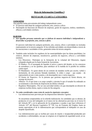 Hoja de Información Científica 3
RENTAS DE CUARTA CATEGORIA
CONCEPTO
Son aquellas rentas provenientes del trabajo independiente como:
 El ejercicio individual de cualquier profesión, arte, ciencia u oficio.
 Desempeño de funciones de Director de empresas, gestor de negocios, síndico, mandatario,
albacea y actividades similares.
SUJETOS
 Son aquellas personas naturales que se dedican de manera individual e independiente a
desarrollar su profesión, arte, ciencia u oficio.
El ejercicio individual de cualquier profesión, arte, ciencia, oficio o actividades no incluidas
expresamente en la tercera categoría. Si las referidas actividades son desarrolladas a través de
las asociaciones o sociedades civiles, generarán rentas de tercera categoría.
 También están incluidos los regidores de las municipalidades (por las dietas percibidas), los
síndicos, director de empresas, mandatarios, gestores de negocios, albacea y actividades
similares.
- Los Directores.- Participan en la formación de la voluntad del Directorio, órgano
colegiado elegido por la Junta General de Accionistas.
- El Síndico.- Es el encargado de liquidar el activo y pasivo del deudor, en los concursos
de acreedores y en las quiebras, para satisfacer en la medida de lo posible los créditos
contra aquel.
- El Mandatario.- Es quien dentro de un contrato de mandato recibe por escrito, verbal o
tácitamente, de otra persona llamada mandante, la orden o cargo – que acepta – de
representarla en uno o más asuntos, o de desempeñar uno o varios negocios.
- El Gestor de Negocios.- Es la persona que gestiona negocios en forma directa, sin
encargo de terceros.
- Albacea.- Es el que tiene a su cargo cumplir y ejecutar lo que el testador ha ordenado en
su testamento u otra forma de disposición de última voluntad.
- Regidores Municipales.- Por ser una actividad similar a la que desempeña un director de
empresas reciben dietas, sujeto a rentas de 4ta categoría.
 No están considerados como renta de cuarta los siguientes conceptos:
- Las indemnizaciones previstas por las disposiciones laborales vigentes.
Se encuentran comprendidas en la referida inafectación, las cantidades que se abonen, de
producirse el cese del trabajador en el marco de las alternativas previstas en el inciso b)
del Artículo 88º y en la aplicación de los programas o ayudas a que hace referencia el
Artículo 147º del Decreto Legislativo Nº 728, Ley de Fomento del Empleo, hasta un
monto equivalente al de la indemnización que correspondería al trabajador en caso de
despido injustificado.
- Las indemnizaciones que se reciban por causa de muerte o incapacidad producidas por
accidentes o enfermedades, sea que se originen en el régimen de seguridad social, en un
117
 