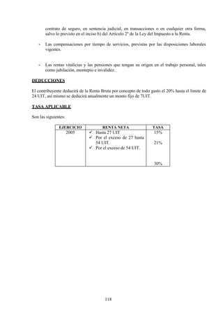 contrato de seguro, en sentencia judicial, en transacciones o en cualquier otra forma,
salvo lo previsto en el inciso b) del Artículo 2º de la Ley del Impuesto a la Renta.
- Las compensaciones por tiempo de servicios, previstas por las disposiciones laborales
vigentes.
- Las rentas vitalicias y las pensiones que tengan su origen en el trabajo personal, tales
como jubilación, montepío e invalidez.
DEDUCCIONES
El contribuyente deducirá de la Renta Bruta por concepto de todo gasto el 20% hasta el límite de
24 UIT, así mismo se deducirá anualmente un monto fijo de 7UIT.
TASA APLICABLE
Son las siguientes:
EJERCICIO RENTA NETA TASA
2005  Hasta 27 UIT
 Por el exceso de 27 hasta
54 UIT.
 Por el exceso de 54 UIT.
15%
21%
30%
118
 