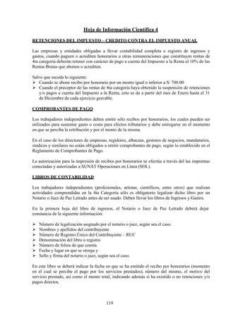 Hoja de Información Científica 4
RETENCIONES DEL IMPUESTO – CREDITO CONTRA EL IMPUESTO ANUAL
Las empresas y entidades obligadas a llevar contabilidad completa o registro de ingresos y
gastos, cuando paguen o acrediten honorarios u otras remuneraciones que constituyen rentas de
4ta categoría deberán retener con carácter de pago a cuenta del Impuesto a la Renta el 10% de las
Rentas Brutas que abonen o acrediten.
Salvo que suceda lo siguiente:
 Cuando se abone recibo por honorario por un monto igual o inferior a S/ 700.00
 Cuando el preceptor de las rentas de 4ta categoría haya obtenido la suspensión de retenciones
y/o pagos a cuenta del Impuesto a la Renta, esto se da a partir del mes de Enero hasta el 31
de Diciembre de cada ejercicio gravable.
COMPROBANTES DE PAGO
Los trabajadores independientes deben emitir sólo recibos por honorarios, los cuales pueden ser
utilizados para sustentar gasto o costo para efectos tributarios y debe entregarse en el momento
en que se perciba la retribución y por el monto de la misma.
En el caso de los directores de empresas, regidores, albaceas, gestores de negocios, mandatarios,
síndicos y similares no están obligados a emitir comprobantes de pago, según lo establecido en el
Reglamento de Comprobantes de Pago.
La autorización para la impresión de recibos por honorarios se efectúa a través del las imprentas
conectadas y autorizadas a SUNAT Operaciones en Línea (SOL).
LIBROS DE CONTABILIDAD
Los trabajadores independientes (profesionales, artistas, científicos, entre otros) que realizan
actividades comprendidas en la 4ta Categoría sólo es obligatorio legalizar dicho libro por un
Notario o Juez de Paz Letrado antes de ser usado. Deben llevar los libros de Ingresos y Gastos.
En la primera hoja del libro de ingresos, el Notario o Juez de Paz Letrado deberá dejar
constancia de la siguiente información:
 Número de legalización asignado por el notario o juez, según sea el caso.
 Nombres y apellidos del contribuyente
 Número de Registro Único del Contribuyente – RUC
 Denominación del libro o registro
 Número de folios de que consta.
 Fecha y lugar en que se otorga y
 Sello y firma del notario o juez, según sea el caso.
En este libro se deberá indicar la fecha en que se ha emitido el recibo por honorarios (momento
en el cual se percibe el pago por los servicios prestados), número del mismo, el motivo del
servicio prestado, así como el monto total, indicando además si ha existido o no retenciones y/o
pagos directos.
119
 