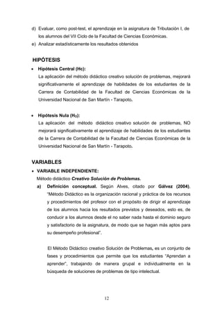 d) Evaluar, como post-test, el aprendizaje en la asignatura de Tributación I, de
los alumnos del VII Ciclo de la Facultad de Ciencias Económicas.
e) Analizar estadísticamente los resultados obtenidos
HIPÓTESIS
• Hipótesis Central (Hc):
La aplicación del método didáctico creativo solución de problemas, mejorará
significativamente el aprendizaje de habilidades de los estudiantes de la
Carrera de Contabilidad de la Facultad de Ciencias Económicas de la
Universidad Nacional de San Martín - Tarapoto.
• Hipótesis Nula (HO):
La aplicación del método didáctico creativo solución de problemas, NO
mejorará significativamente el aprendizaje de habilidades de los estudiantes
de la Carrera de Contabilidad de la Facultad de Ciencias Económicas de la
Universidad Nacional de San Martín - Tarapoto.
VARIABLES
• VARIABLE INDEPENDIENTE:
Método didáctico Creativo Solución de Problemas.
a) Definición conceptual. Según Alves, citado por Gálvez (2004),
“Método Didáctico es la organización racional y práctica de los recursos
y procedimientos del profesor con el propósito de dirigir el aprendizaje
de los alumnos hacia los resultados previstos y deseados, esto es, de
conducir a los alumnos desde el no saber nada hasta el dominio seguro
y satisfactorio de la asignatura, de modo que se hagan más aptos para
su desempeño profesional”.
El Método Didáctico creativo Solución de Problemas, es un conjunto de
fases y procedimientos que permite que los estudiantes “Aprendan a
aprender”, trabajando de manera grupal e individualmente en la
búsqueda de soluciones de problemas de tipo intelectual.
12
 