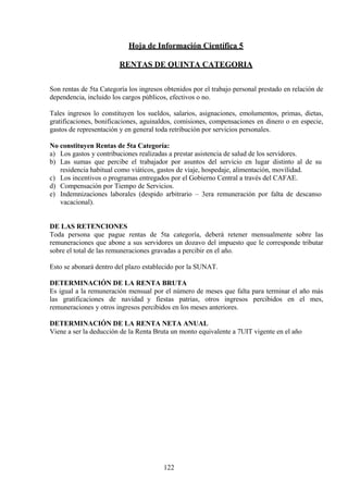 Hoja de Información Científica 5
RENTAS DE QUINTA CATEGORIA
Son rentas de 5ta Categoría los ingresos obtenidos por el trabajo personal prestado en relación de
dependencia, incluido los cargos públicos, efectivos o no.
Tales ingresos lo constituyen los sueldos, salarios, asignaciones, emolumentos, primas, dietas,
gratificaciones, bonificaciones, aguinaldos, comisiones, compensaciones en dinero o en especie,
gastos de representación y en general toda retribución por servicios personales.
No constituyen Rentas de 5ta Categoría:
a) Los gastos y contribuciones realizadas a prestar asistencia de salud de los servidores.
b) Las sumas que percibe el trabajador por asuntos del servicio en lugar distinto al de su
residencia habitual como viáticos, gastos de viaje, hospedaje, alimentación, movilidad.
c) Los incentivos o programas entregados por el Gobierno Central a través del CAFAE.
d) Compensación por Tiempo de Servicios.
e) Indemnizaciones laborales (despido arbitrario – 3era remuneración por falta de descanso
vacacional).
DE LAS RETENCIONES
Toda persona que pague rentas de 5ta categoría, deberá retener mensualmente sobre las
remuneraciones que abone a sus servidores un dozavo del impuesto que le corresponde tributar
sobre el total de las remuneraciones gravadas a percibir en el año.
Esto se abonará dentro del plazo establecido por la SUNAT.
DETERMINACIÓN DE LA RENTA BRUTA
Es igual a la remuneración mensual por el número de meses que falta para terminar el año más
las gratificaciones de navidad y fiestas patrias, otros ingresos percibidos en el mes,
remuneraciones y otros ingresos percibidos en los meses anteriores.
DETERMINACIÓN DE LA RENTA NETA ANUAL
Viene a ser la deducción de la Renta Bruta un monto equivalente a 7UIT vigente en el año
122
 
