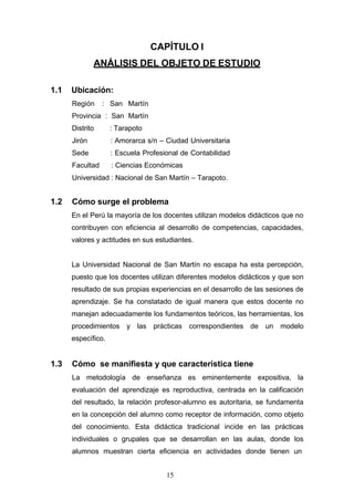 CAPÍTULO I
ANÁLISIS DEL OBJETO DE ESTUDIO
1.1 Ubicación:
Región : San Martín
Provincia : San Martín
Distrito : Tarapoto
Jirón : Amorarca s/n – Ciudad Universitaria
Sede : Escuela Profesional de Contabilidad
Facultad : Ciencias Económicas
Universidad : Nacional de San Martín – Tarapoto.
1.2 Cómo surge el problema
En el Perú la mayoría de los docentes utilizan modelos didácticos que no
contribuyen con eficiencia al desarrollo de competencias, capacidades,
valores y actitudes en sus estudiantes.
La Universidad Nacional de San Martín no escapa ha esta percepción,
puesto que los docentes utilizan diferentes modelos didácticos y que son
resultado de sus propias experiencias en el desarrollo de las sesiones de
aprendizaje. Se ha constatado de igual manera que estos docente no
manejan adecuadamente los fundamentos teóricos, las herramientas, los
procedimientos y las prácticas correspondientes de un modelo
específico.
1.3 Cómo se manifiesta y que característica tiene
La metodología de enseñanza es eminentemente expositiva, la
evaluación del aprendizaje es reproductiva, centrada en la calificación
del resultado, la relación profesor-alumno es autoritaria, se fundamenta
en la concepción del alumno como receptor de información, como objeto
del conocimiento. Esta didáctica tradicional incide en las prácticas
individuales o grupales que se desarrollan en las aulas, donde los
alumnos muestran cierta eficiencia en actividades donde tienen un
15
 