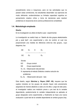 procedimiento único e inequívoco, pero en las actividades que no
poseen estas condiciones, los estudiantes desarrollan sus ejercicios de
modo deficiente, evidenciándose su limitada capacidad cognitiva en
pensamiento creativo crítico y toma de decisiones para resolver
problemas en situaciones de la carrera profesional de contabilidad.
1.4. Metodología empleada
Diseño
En la investigación se utilizó el diseño cuasi - experimental.
La investigación se realizó bajo un “diseño de dos grupos aleatorizados
pre y post test”, uno experimental y otro de control, el cual nos
proporcionará una medida de diferencia entre los dos grupos., cuyo
diagrama, fue:
GE O1 X O2
- - - - - - - - - - - - - - -- - - - - - -
GC O3 O4
Donde:
GC : Grupo control.
GE : Grupo experimental.
O1, O3 : Observación del pret-test.
X: representa el método Didáctico creativo solución de
problemas.
O2, O4 : Observación del post – test.
Este diseño, según Sánchez y Reyes (1987: 85), requiere que los
sujetos incluidos en los grupos de estudio hayan sido previamente
asignados de manera aleatoria a cada uno de ellos. Luego de este paso,
el investigador realiza una medición previa o pre test de la variable
dependiente, posteriormente la variable independiente es aplicada al
grupo designado como experimental, y finalmente se hace una nueva
evaluación o post test de la variable dependiente en ambos grupos (hay
16
 