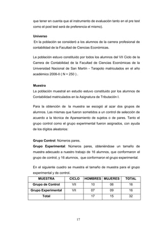 que tener en cuenta que el instrumento de evaluación tanto en el pre test
como el post test será de preferencia el mismo).
Universo
En la población se consideró a los alumnos de la carrera profesional de
contabilidad de la Facultad de Ciencias Económicas.
La población estuvo constituido por todos los alumnos del VII Ciclo de la
Carrera de Contabilidad de la Facultad de Ciencias Económicas de la
Universidad Nacional de San Martín - Tarapoto matriculados en el año
académico 2008-II ( N = 250 ) .
Muestra
La población muestral en estudio estuvo constituido por los alumnos de
Contabilidad matriculados en la Asignatura de Tributación I.
Para la obtención de la muestra se escogió al azar dos grupos de
alumnos. Las mismas que fueron sometidos a un control de selección de
acuerdo a la técnica de Apareamiento de sujetos o de pares. Tanto el
grupo control como el grupo experimental fueron asignados, con ayuda
de los dígitos aleatorios:
Grupo Control: Números pares.
Grupo Experimental: Números pares, obteniéndose un tamaño de
muestra adecuado a nuestro trabajo de 16 alumnos, que conformaron el
grupo de control, y 16 alumnos, que conformaron el grupo experimental.
En el siguiente cuadro se muestra el tamaño de muestra para el grupo
experimental y de control.
MUESTRA CICLO HOMBRES MUJERES TOTAL
Grupo de Control VII 10 06 16
Grupo Experimental VII 07 09 16
Total 17 15 32
17
 