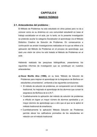 CAPITULO II
MARCO TEÓRICO
2.1. Antecedentes del problema :
El Método de Problemas ha sido estudiado en otros países pero no da a
conocer como es su dinámica en una comunidad estudiantil en base al
trabajo socializador en el aula, por lo tanto, en la presente investigación
se pretende acuñar la categoría Socializador al aprendizaje vía el Método
Didáctico Creativo de Solución de Problemas. En consecuencia a
continuación se anotan investigaciones realizadas en lo que se refiere a la
aplicación del Método de Problemas en el proceso de aprendizaje, que
dará una visión de cómo ha sido tratado el Método de Problemas en el
aula.
Habiendo realizado las pesquisas bibliográficas, presentamos los
siguientes informes de investigación que se constituyen en nuestros
antecedentes:
a) Oscar Morillo Alva (1996), en su tesis “Método de Solución de
Problemas para mejorar el aprendizaje de la Asignatura de Biofísica en
estudiantes universitarios”, arribando a las siguientes conclusiones:
 El método de solución de problemas, en comparación con el método
tradicional, ha mejorado el aprendizaje de los alumnos que cursan la
asignatura de Biofísica de la U.N.T.
 Cualitativamente la aplicación del método de solución de problemas
a influido en lograr un mayor número de alumnos aprobados y un
mayor dominio de aprendizaje que a otro que al que se le aplicó el
método tradicional de enseñanza.
 Cuantitativamente la aplicación Método Solución de Problemas
permite elevar los calificativos promedios de los estudiantes en
relación con el método tradicional.
19
 