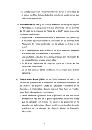 El Método Solución de Problemas influye en elevar el aprendizaje de
la actitud científica de los estudiantes, con ello, se puede afirmar que
mejoran su aprendizaje.
b) Vilma Méndez Gil (1997), en su tesis “El Método del Arco para mejorar
el Aprendizaje de la asignatura de Física Electrónica I en los alumnos
del VII ciclo de la Escuela de Física de la UNT”, quien llegó a las
siguientes conclusiones:
• El proceso E – A conducido utilizando el método del Arco, contribuye
a desarrollar significativamente el Aprendizaje en los alumnos de la
Asignatura de Física Electrónica I de la Escuela de Física de la
U.N.T.
• En la medida que se aplica el Método del Arco, existe una tendencia
a incrementarse favorablemente el Aprendizaje.
• Los resultados en las tres áreas del Aprendizaje, dan información de
los logros obtenidos en cada uno de ellos.
• En el área cognoscitiva los mayores logros se obtienen en las
habilidades intelectuales.
• De las tres áreas, en donde se obtienen menos logros es en el área
actitudinal.
c) Violeta Siccha Rubio (2001), en sus Tesis “Influencia del método de
solución de problemas en el incremento del rendimiento académico de
los alumnos de Segundo Grado de Educación Secundaria en la
Asignatura de Matemática, Colegio Nacional “San Juan” de Trujillo”,
quien llegó a las siguientes conclusiones:
• Existe diferencia significativa entre el promedio del Pre test con el
promedio del Post test en el grupo experimental, lo que nos indica
que la aplicación del método de solución de problemas en la
asignatura de Matemáticas influyen en el incremento del rendimiento
académico de los alumnos del Segundo Grado de Educación
Secundaria.
20
 
