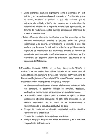• Existe diferencia altamente significativa entre el promedio en Post
test del grupo, experimental con el promedio en Post test del grupo
de control, favorable al primero; lo que nos confirma que la
aplicación del método solución de problema en la asignatura de
matemáticas influyen en el logro de aprendizajes significativos, en
términos de rendimiento, en los alumnos participantes al término de
la experiencia educativa.
• Existe diferencia altamente significativa entre los promedios de las
unidades desarrolladas durante el proceso entre los grupos
experimental y de control, favorablemente al primero, lo que nos
confirma que la aplicación del método solución de problemas en la
asignatura de matemáticas ha influenciado durante el proceso de
aprendizaje incrementando significativamente el rendimiento de los
estudiantes del Segundo Grado de Educación Secundaria en la
Asignatura de Matemática.
d) Sebastián Vásquez (2001), en su tesis denominada “Diseño y
Aplicación de un Modelo Instruccional basado en problemas para el
Aprendizaje de la asignatura de Ciencias Naturales del V Semestre de
Formación Magisterial – Especialidad Educación Primaria”; propone un
modelo basado en los siguientes principios, y concluye:
 La educación debe orientarse al desarrollo humano, incluyendo bajo
este concepto, el desarrollo integral de actitudes, destrezas,
habilidades y conocimientos para enfrentar un mundo cambiante.
 La educación debe preparar para el trabajo, otorgando al joven
capacidades laborales adecuadas no sólo para emplearse en un
mercado competitivo, en el marco de la transformación y
modernización de la estructura productiva del país.
 Principio de creatividad, socialización, creatividad, carácter científico
y educativo de la enseñanza.
 Principio de vinculación de la teoría con la práctica.
 Principio del papel dirigente del marco del maestro y de la actividad
independiente de los alumnos.
21
 