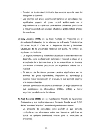  Principio de la atención individual a los alumnos sobre la base del
trabajo con el colectivo.
 Los alumnos del grupo experimental lograron un aprendizaje más
significativo respecto al grupo control, evidenciando en el
mejoramiento de su capacidad para resolver problemas, producto de
la mayor seguridad para analizar situaciones problemáticas propias
de su entorno.
e) Mary Alarcón (2002), en su tesis: “Método de Problemas en el
Aprendizaje Colaborativo de las alumnas de la Escuela Profesional de
Educación Inicial VI Ciclo de la Asignatura Medios y Materiales
Educativos; de la Universidad Nacional del Santa, ha emitido las
siguientes conclusiones:
• La asignatura Medios y Materiales Educativos es considerada en su
desarrollo, como la elaboración del medio y material a utilizar en el
aprendizaje de la lecto-escritura y de las matemáticas en la etapa
pre escolar. Asimismo, proporciona una experiencia directa con la
realidad.
• El Método de Problemas produce cambios significativos en los
alumnos del grupo experimental, mejorando su aprendizaje y
logrando mayor socialización en el grupo, lo cual permitió observar
una mayor motivación.
• También permitió que las alumnas evidencien un mejor desarrollo de
sus capacidades de observación, análisis, síntesis y mayor
seguridad para la toma de decisiones.
f) José Sánchez (2003), en su investigación “Modelo de Aprendizaje
Colaborativo y sus Implicancias en el Ambiente Escolar en el C.E.E.
Rafael Narváez Cadenillas”; emite las siguientes conclusiones:
 Un ambiente de aprendizaje debe permitir al que aprende,
confrontarse con situaciones reales que favorezcan prácticas en
donde se apliquen alternativas críticas para la resolución de
problemas.
22
 