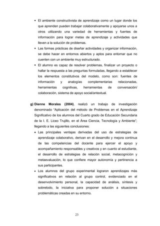  El ambiente constructivista de aprendizaje como un lugar donde los
que aprenden pueden trabajar colaborativamente y apoyarse unos a
otros utilizando una variedad de herramientas y fuentes de
información para lograr metas de aprendizaje y actividades que
lleven a la solución de problemas.
 Las formas prácticas de diseñar actividades y organizar información,
se debe hacer en entornos abiertos y aptos para entornar que no
cuenten con un ambiente muy estructurado.
 El alumno es capaz de resolver problemas, finalizar un proyecto o
hallar la respuesta a las preguntas formuladas, llegando a establecer
los elementos constitutivos del modelo, como son: fuentes de
información y analogías complementarias relacionadas,
herramientas cognitivas, herramientas de conversación/
colaboración, sistema de apoyo social/antextual.
g) Dienne Morales (2004), realizó un trabajo de investigación
denominado “Aplicación del método de Problemas en el Aprendizaje
Significativo de los alumnos del Cuarto grado de Educación Secundaria
de la I. E. Liceo Trujillo, en el Área Ciencia, Tecnología y Ambiente”;
llegando a las siguientes conclusiones:
• Las principales ventajas derivadas del uso de estrategias de
aprendizaje colaborativo, derivan en el desarrollo y mejora continua
de las competencias del docente para ejercer el apoyo y
acompañamiento responsables y creativos y en cuanto al estudiante,
el desarrollo de estrategias de relación social, metacognición y
metaevaluación, lo que confiere mayor autonomía y pertinencia a
sus participantes.
• Los alumnos del grupo experimental lograron aprendizajes más
significativos en relación al grupo control, evidenciado en el
desenvolvimiento personal, la capacidad de análisis, síntesis y
sobretodo, la iniciativa para proponer solución a situaciones
problemáticas creadas en su entorno.
23
 