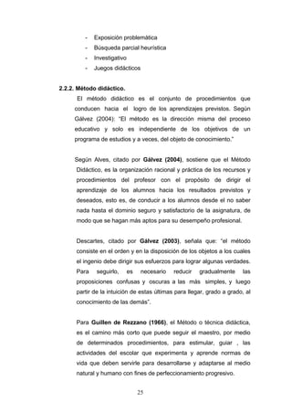 - Exposición problemática
- Búsqueda parcial heurística
- Investigativo
- Juegos didácticos
2.2.2. Método didáctico.
El método didáctico es el conjunto de procedimientos que
conducen hacia el logro de los aprendizajes previstos. Según
Gálvez (2004): “El método es la dirección misma del proceso
educativo y solo es independiente de los objetivos de un
programa de estudios y a veces, del objeto de conocimiento.”
Según Alves, citado por Gálvez (2004), sostiene que el Método
Didáctico, es la organización racional y práctica de los recursos y
procedimientos del profesor con el propósito de dirigir el
aprendizaje de los alumnos hacia los resultados previstos y
deseados, esto es, de conducir a los alumnos desde el no saber
nada hasta el dominio seguro y satisfactorio de la asignatura, de
modo que se hagan más aptos para su desempeño profesional.
Descartes, citado por Gálvez (2003), señala que: “el método
consiste en el orden y en la disposición de los objetos a los cuales
el ingenio debe dirigir sus esfuerzos para lograr algunas verdades.
Para seguirlo, es necesario reducir gradualmente las
proposiciones confusas y oscuras a las más simples, y luego
partir de la intuición de estas últimas para llegar, grado a grado, al
conocimiento de las demás”.
Para Guillen de Rezzano (1966), el Método o técnica didáctica,
es el camino más corto que puede seguir el maestro, por medio
de determinados procedimientos, para estimular, guiar , las
actividades del escolar que experimenta y aprende normas de
vida que deben servirle para desarrollarse y adaptarse al medio
natural y humano con fines de perfeccionamiento progresivo.
25
 